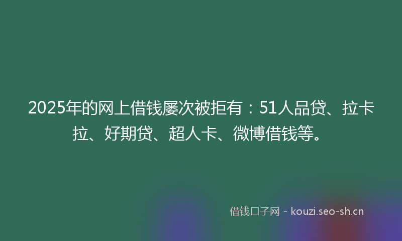 2025年的网上借钱屡次被拒有：51人品贷、拉卡拉、好期贷、超人卡、微博借钱等。