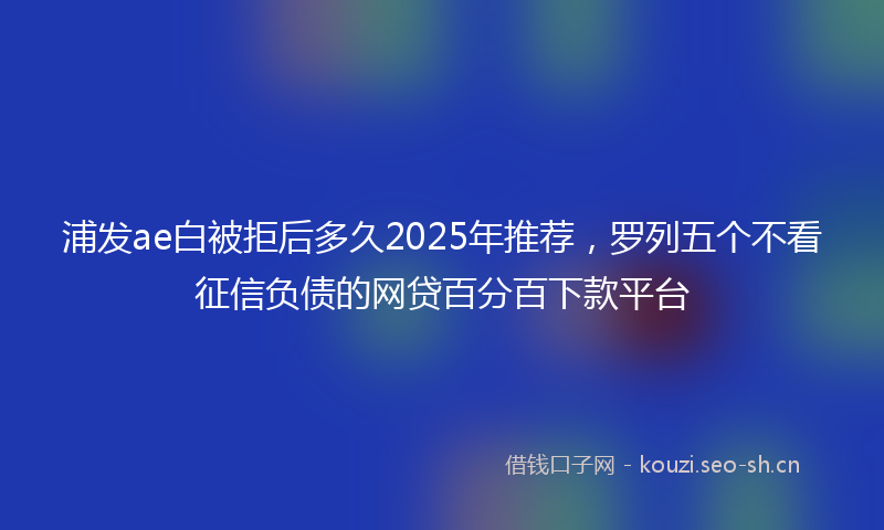 浦发ae白被拒后多久2025年推荐，罗列五个不看征信负债的网贷百分百下款平台