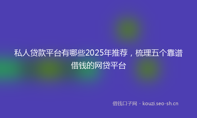 私人贷款平台有哪些2025年推荐，梳理五个靠谱借钱的网贷平台