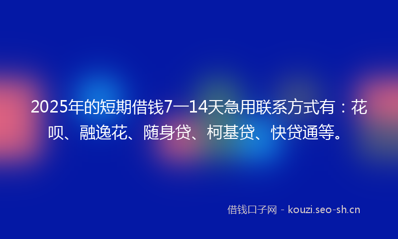 2025年的短期借钱7一14天急用联系方式有：花呗、融逸花、随身贷、柯基贷、快贷通等。