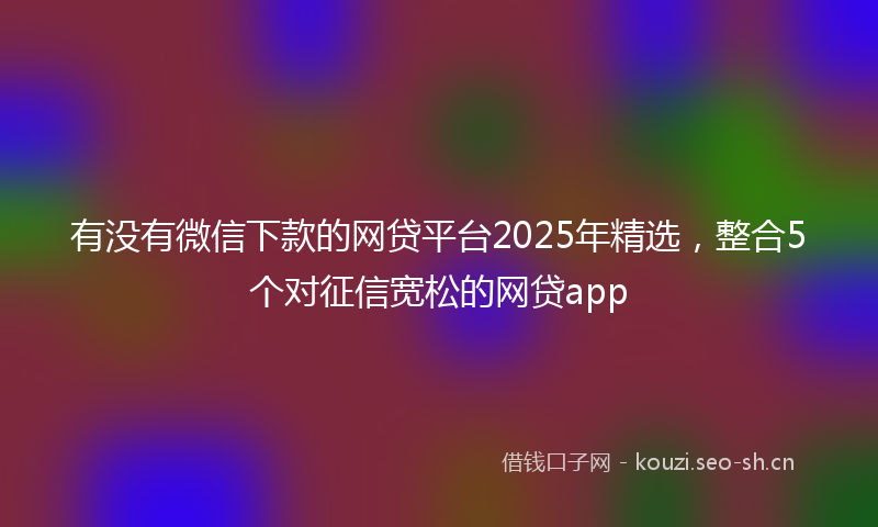 有没有微信下款的网贷平台2025年精选，整合5个对征信宽松的网贷app