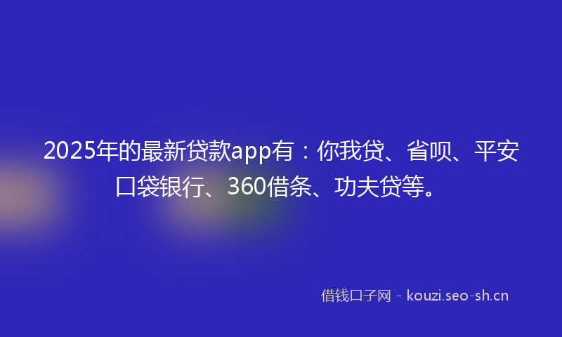 2025年的最新贷款app有：你我贷、省呗、平安口袋银行、360借条、功夫贷等。
