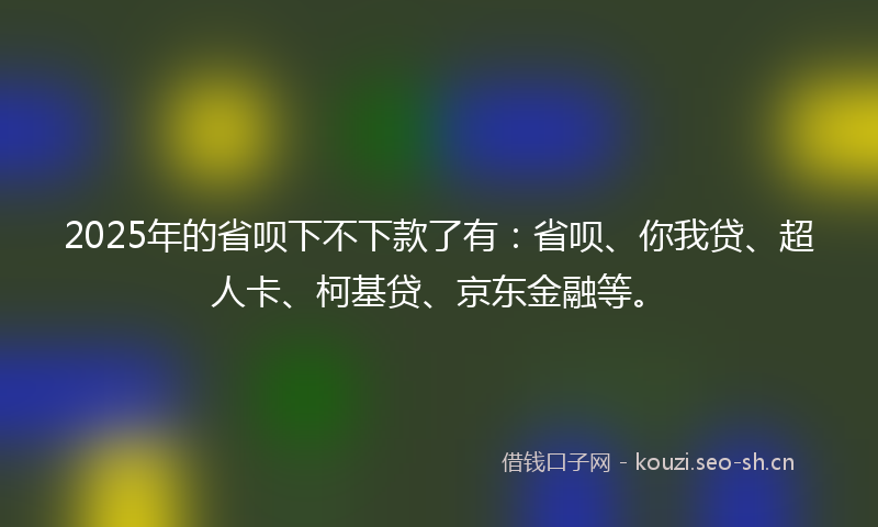 2025年的省呗下不下款了有：省呗、你我贷、超人卡、柯基贷、京东金融等。