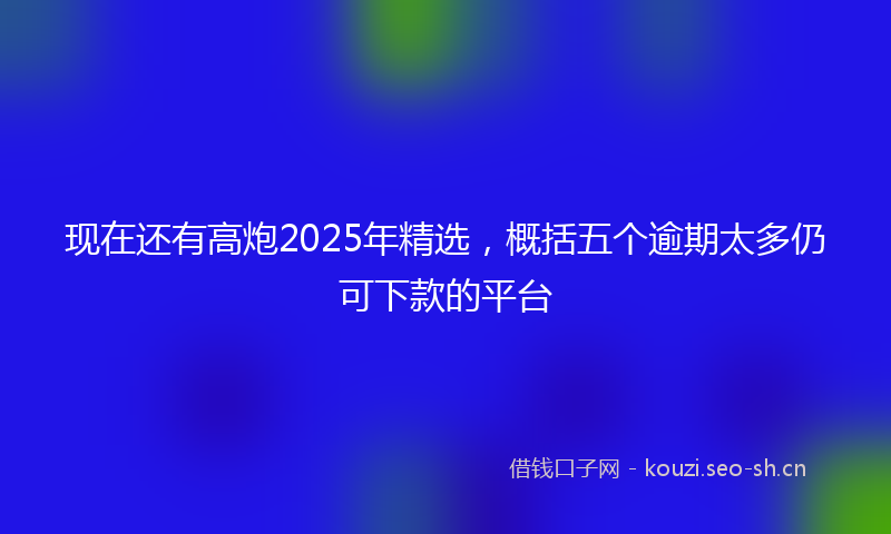 现在还有高炮2025年精选，概括五个逾期太多仍可下款的平台