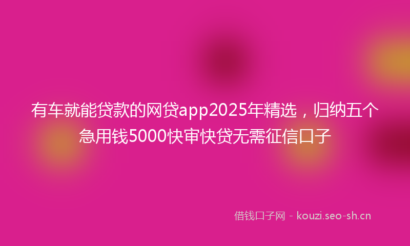 有车就能贷款的网贷app2025年精选，归纳五个急用钱5000快审快贷无需征信口子