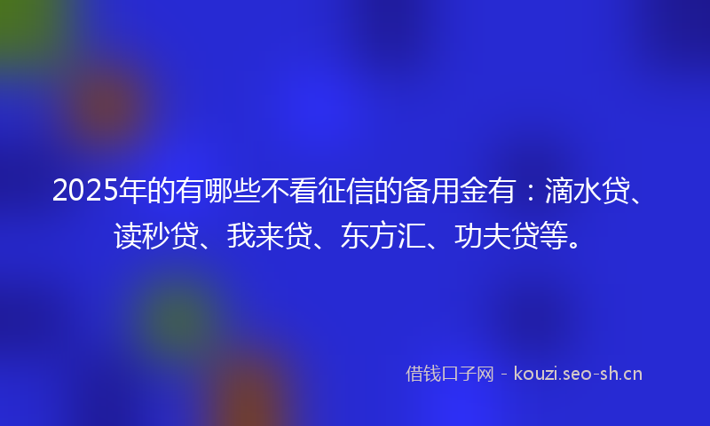 2025年的有哪些不看征信的备用金有：滴水贷、读秒贷、我来贷、东方汇、功夫贷等。