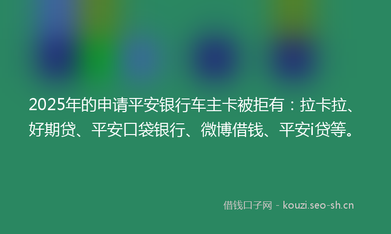 2025年的申请平安银行车主卡被拒有：拉卡拉、好期贷、平安口袋银行、微博借钱、平安i贷等。