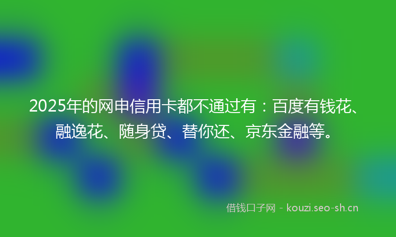 2025年的网申信用卡都不通过有：百度有钱花、融逸花、随身贷、替你还、京东金融等。
