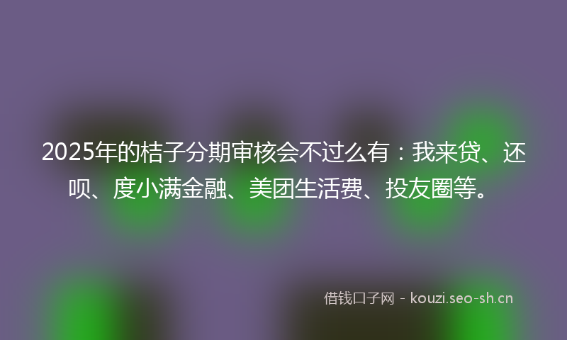 2025年的桔子分期审核会不过么有：我来贷、还呗、度小满金融、美团生活费、投友圈等。