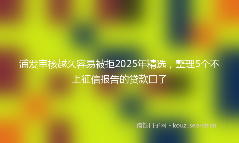 浦发审核越久容易被拒2025年精选，整理5个不上征信报告的贷款口子