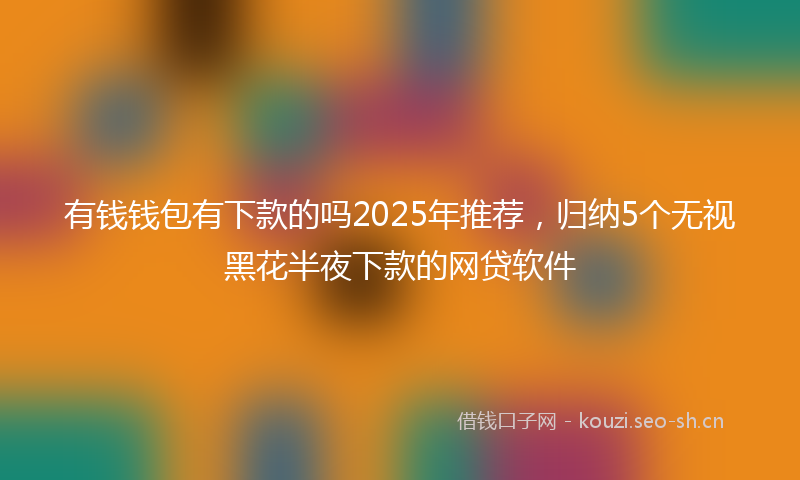有钱钱包有下款的吗2025年推荐，归纳5个无视黑花半夜下款的网贷软件