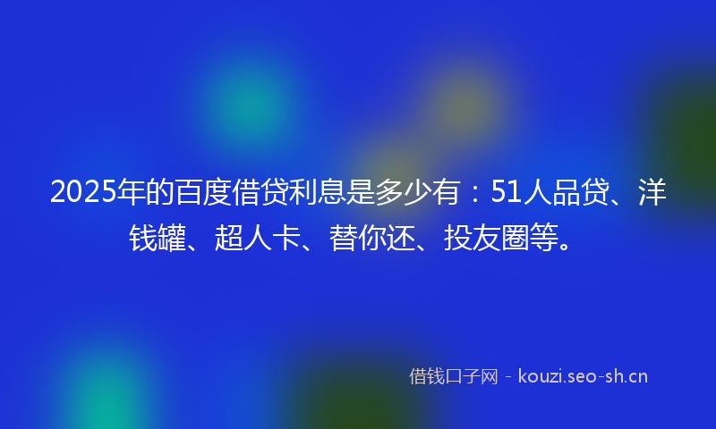 2025年的百度借贷利息是多少有：51人品贷、洋钱罐、超人卡、替你还、投友圈等。