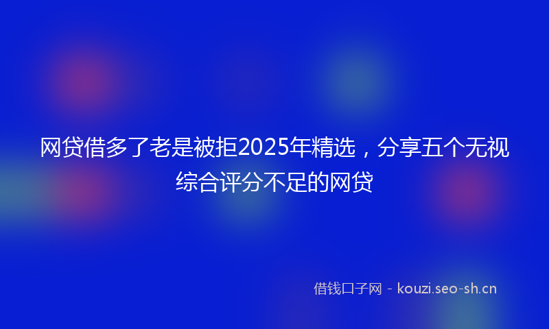 网贷借多了老是被拒2025年精选，分享五个无视综合评分不足的网贷