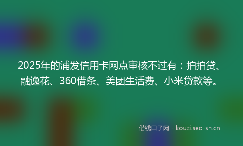 2025年的浦发信用卡网点审核不过有：拍拍贷、融逸花、360借条、美团生活费、小米贷款等。