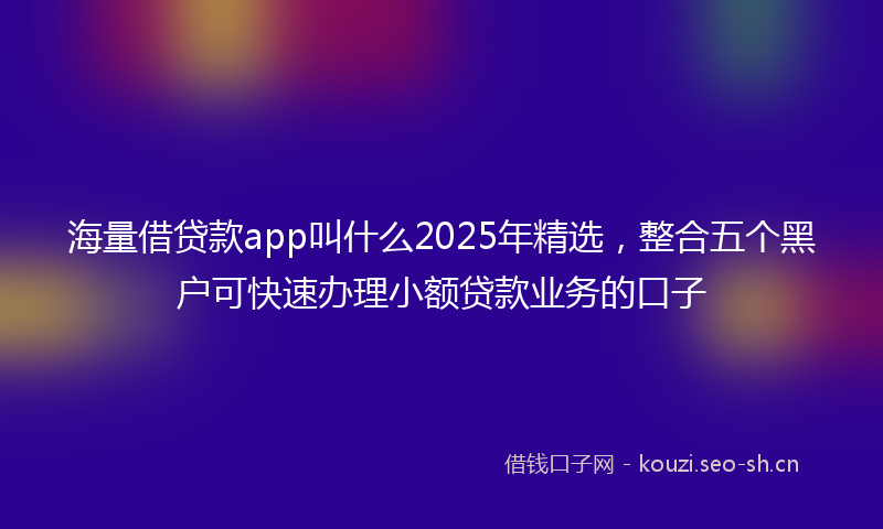 海量借贷款app叫什么2025年精选，整合五个黑户可快速办理小额贷款业务的口子