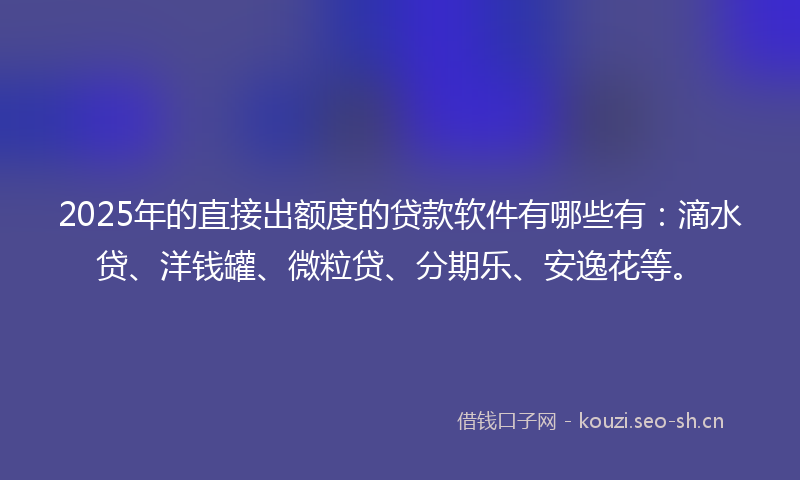 2025年的直接出额度的贷款软件有哪些有：滴水贷、洋钱罐、微粒贷、分期乐、安逸花等。