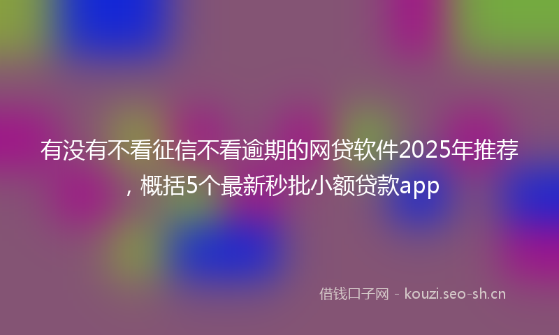 有没有不看征信不看逾期的网贷软件2025年推荐，概括5个最新秒批小额贷款app