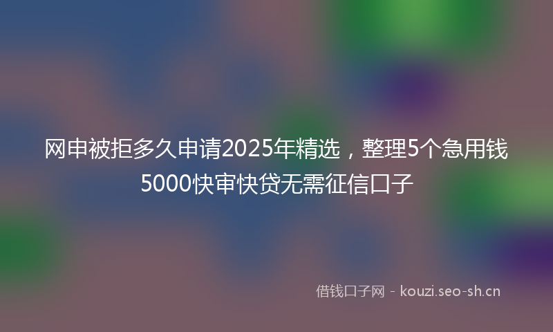 网申被拒多久申请2025年精选，整理5个急用钱5000快审快贷无需征信口子