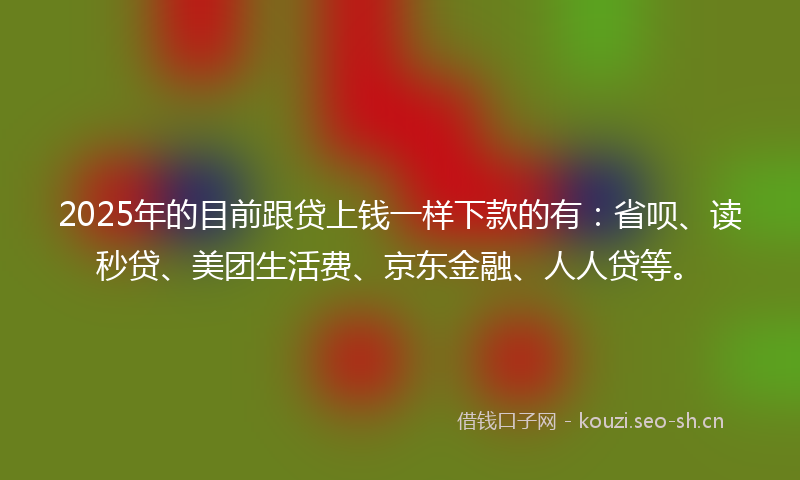 2025年的目前跟贷上钱一样下款的有：省呗、读秒贷、美团生活费、京东金融、人人贷等。