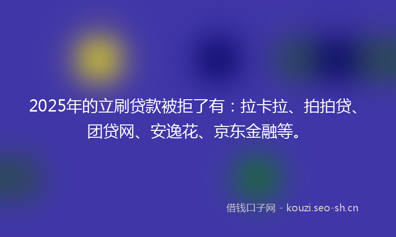 2025年的立刷贷款被拒了有：拉卡拉、拍拍贷、团贷网、安逸花、京东金融等。
