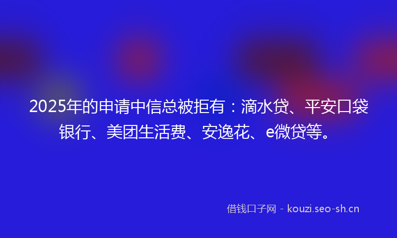 2025年的申请中信总被拒有：滴水贷、平安口袋银行、美团生活费、安逸花、e微贷等。