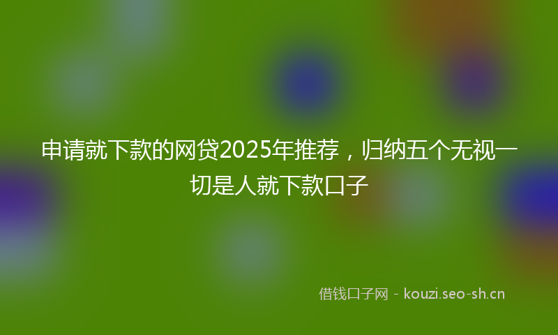 申请就下款的网贷2025年推荐，归纳五个无视一切是人就下款口子