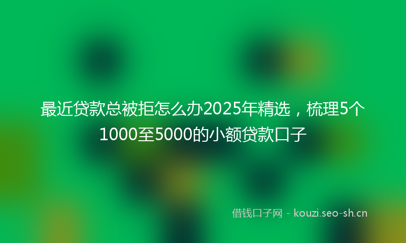 最近贷款总被拒怎么办2025年精选，梳理5个1000至5000的小额贷款口子