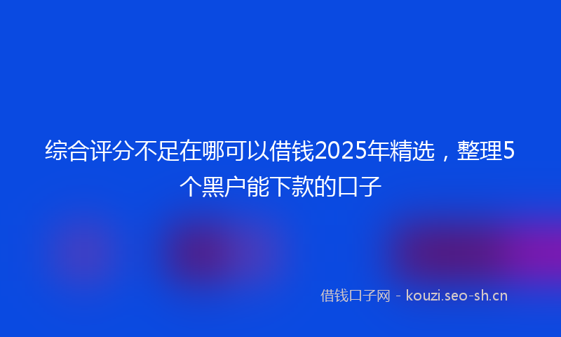 综合评分不足在哪可以借钱2025年精选，整理5个黑户能下款的口子