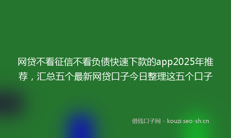网贷不看征信不看负债快速下款的app2025年推荐，汇总五个最新网贷口子今日整理这五个口子