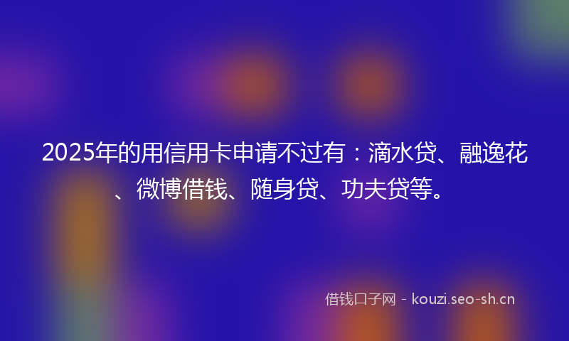 2025年的用信用卡申请不过有：滴水贷、融逸花、微博借钱、随身贷、功夫贷等。