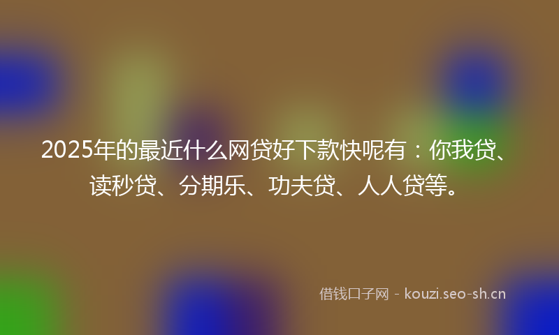 2025年的最近什么网贷好下款快呢有：你我贷、读秒贷、分期乐、功夫贷、人人贷等。