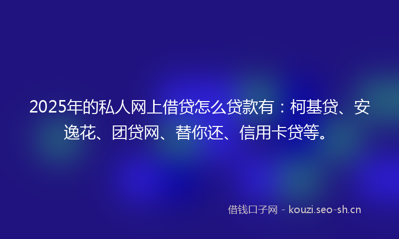 2025年的私人网上借贷怎么贷款有：柯基贷、安逸花、团贷网、替你还、信用卡贷等。