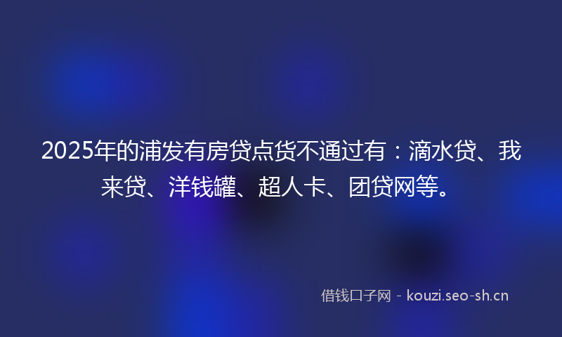 2025年的浦发有房贷点货不通过有：滴水贷、我来贷、洋钱罐、超人卡、团贷网等。