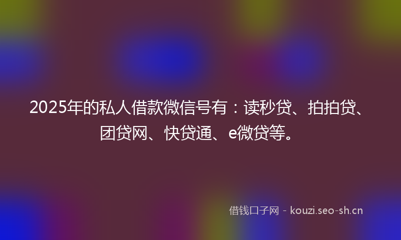2025年的私人借款微信号有：读秒贷、拍拍贷、团贷网、快贷通、e微贷等。