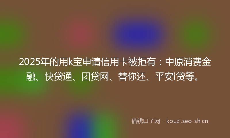 2025年的用k宝申请信用卡被拒有：中原消费金融、快贷通、团贷网、替你还、平安i贷等。