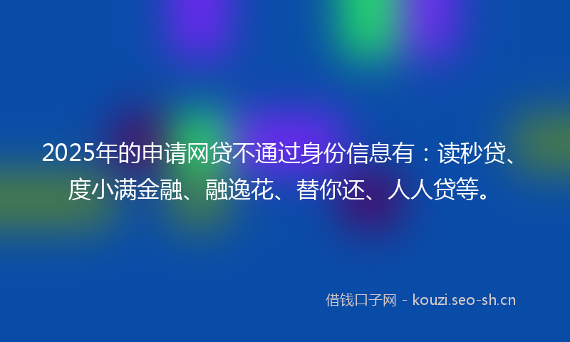 2025年的申请网贷不通过身份信息有：读秒贷、度小满金融、融逸花、替你还、人人贷等。
