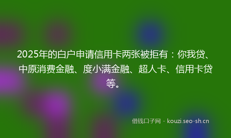2025年的白户申请信用卡两张被拒有：你我贷、中原消费金融、度小满金融、超人卡、信用卡贷等。