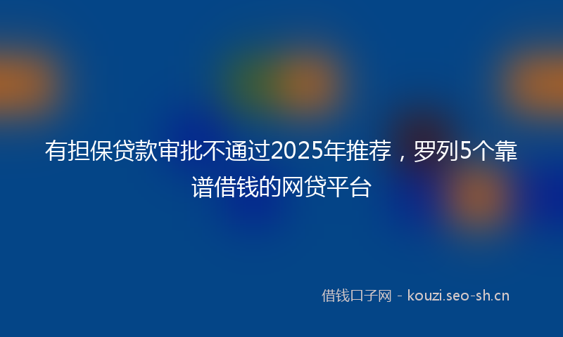 有担保贷款审批不通过2025年推荐，罗列5个靠谱借钱的网贷平台