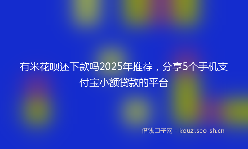 有米花呗还下款吗2025年推荐，分享5个手机支付宝小额贷款的平台