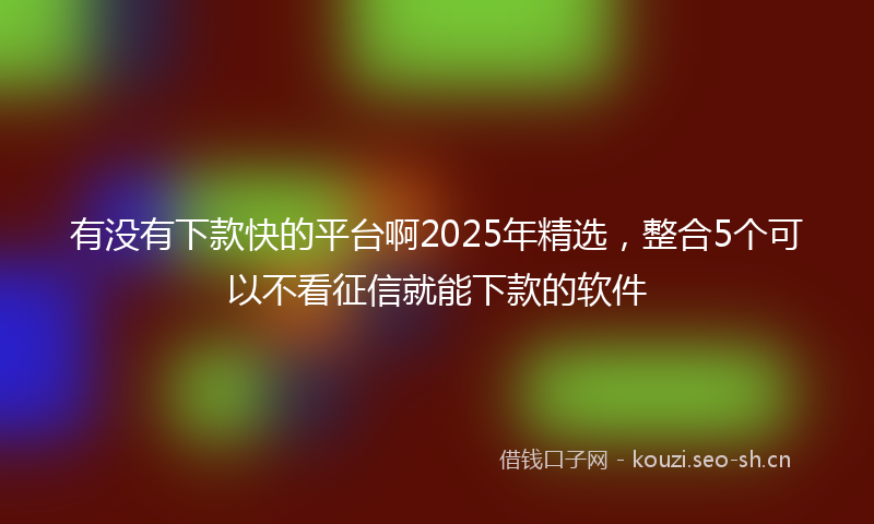 有没有下款快的平台啊2025年精选，整合5个可以不看征信就能下款的软件