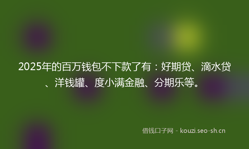 2025年的百万钱包不下款了有：好期贷、滴水贷、洋钱罐、度小满金融、分期乐等。