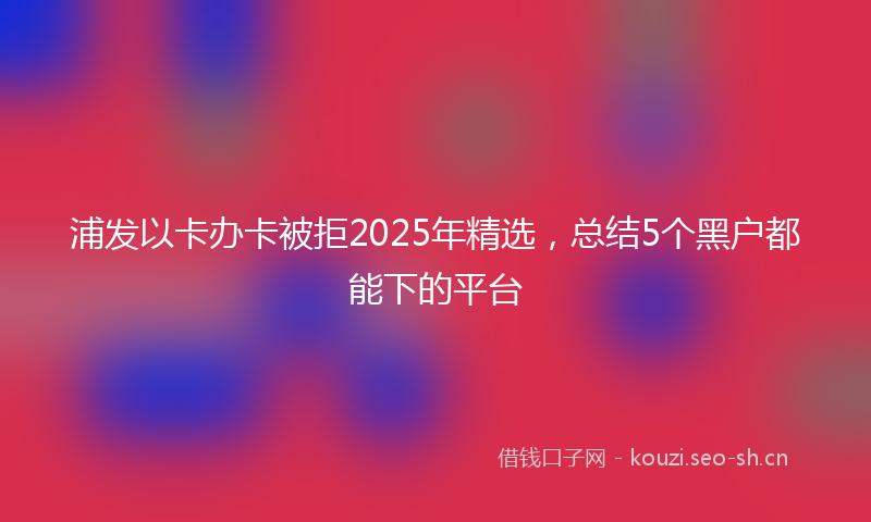 浦发以卡办卡被拒2025年精选，总结5个黑户都能下的平台