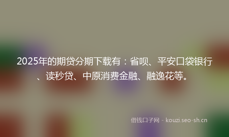 2025年的期贷分期下载有:省呗、平安口袋银行、读秒贷、中原消费金融、融逸花等。
