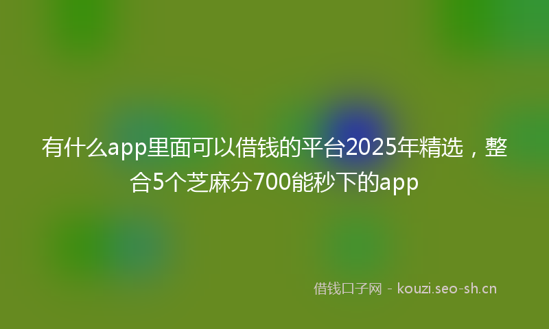 有什么app里面可以借钱的平台2025年精选，整合5个芝麻分700能秒下的app