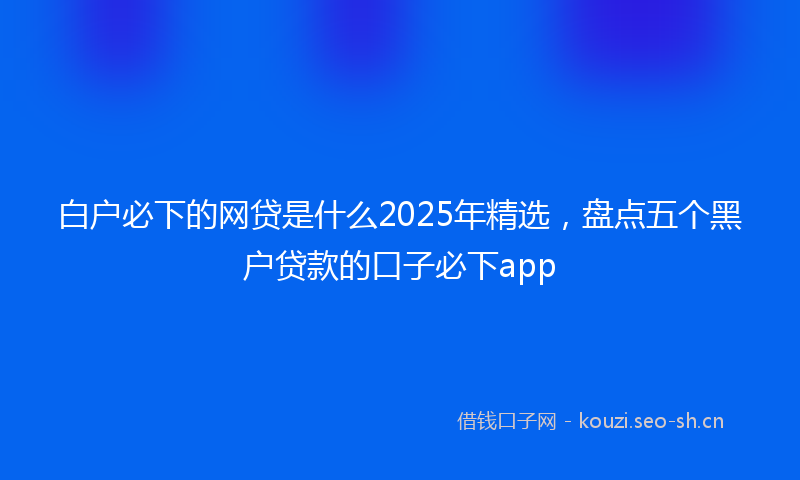 白户必下的网贷是什么2025年精选，盘点五个黑户贷款的口子必下app