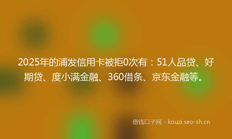 2025年的浦发信用卡被拒0次有：51人品贷、好期贷、度小满金融、360借条、京东金融等。