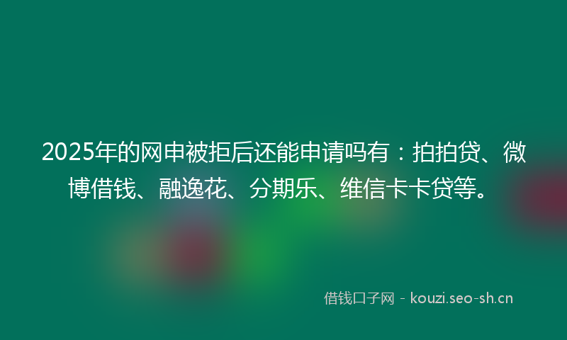 2025年的网申被拒后还能申请吗有：拍拍贷、微博借钱、融逸花、分期乐、维信卡卡贷等。