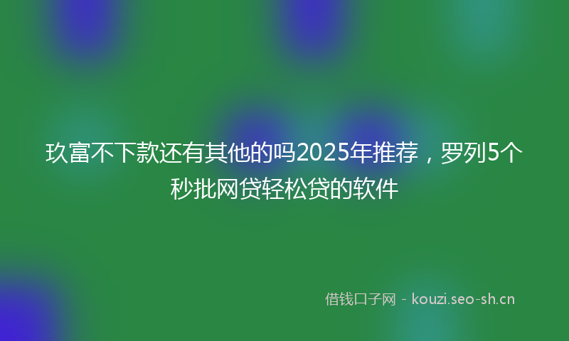 玖富不下款还有其他的吗2025年推荐，罗列5个秒批网贷轻松贷的软件