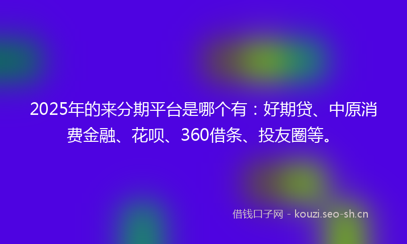 2025年的来分期平台是哪个有：好期贷、中原消费金融、花呗、360借条、投友圈等。