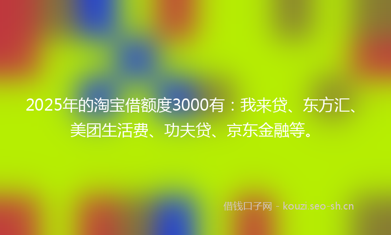2025年的淘宝借额度3000有：我来贷、东方汇、美团生活费、功夫贷、京东金融等。